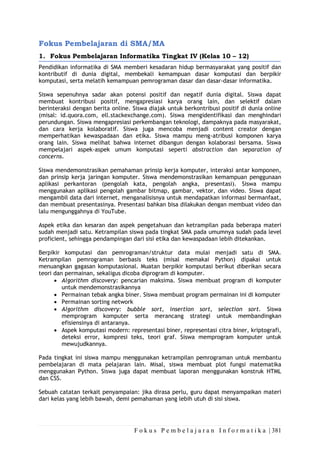 F o k u s P e m b e l a j a r a n I n f o r m a t i k a | 381
Fokus Pembelajaran di SMA/MA
1. Fokus Pembelajaran Informatika Tingkat IV (Kelas 10 – 12)
Pendidikan informatika di SMA memberi kesadaran hidup bermasyarakat yang positif dan
kontributif di dunia digital, membekali kemampuan dasar komputasi dan berpikir
komputasi, serta melatih kemampuan pemrograman dasar dan dasar-dasar informatika.
Siswa sepenuhnya sadar akan potensi positif dan negatif dunia digital. Siswa dapat
membuat kontribusi positif, mengapresiasi karya orang lain, dan selektif dalam
berinteraksi dengan berita online. Siswa diajak untuk berkontribusi positif di dunia online
(misal: id.quora.com, ell.stackexchange.com). Siswa mengidentifikasi dan menghindari
perundungan. Siswa mengapresiasi perkembangan teknologi, dampaknya pada masyarakat,
dan cara kerja kolaboratif. Siswa juga mencoba menjadi content creator dengan
memperhatikan kewaspadaan dan etika. Siswa mampu meng-atribusi komponen karya
orang lain. Siswa melihat bahwa internet dibangun dengan kolaborasi bersama. Siswa
mempelajari aspek-aspek umum komputasi seperti abstraction dan separation of
concerns.
Siswa mendemonstrasikan pemahaman prinsip kerja komputer, interaksi antar komponen,
dan prinsip kerja jaringan komputer. Siswa mendemonstrasikan kemampuan penggunaan
aplikasi perkantoran (pengolah kata, pengolah angka, presentasi). Siswa mampu
menggunakan aplikasi pengolah gambar bitmap, gambar, vektor, dan video. Siswa dapat
mengambil data dari internet, menganalisisnya untuk mendapatkan informasi bermanfaat,
dan membuat presentasinya. Presentasi bahkan bisa dilakukan dengan membuat video dan
lalu mengunggahnya di YouTube.
Aspek etika dan kesaran dan aspek pengetahuan dan ketrampilan pada beberapa materi
sudah menjadi satu. Ketrampilan siswa pada tingkat SMA pada umumnya sudah pada level
proficient, sehingga pendampingan dari sisi etika dan kewaspadaan lebih ditekankan.
Berpikir komputasi dan pemrograman/struktur data mulai menjadi satu di SMA.
Ketrampilan pemrograman berbasis teks (misal memakai Python) dipakai untuk
menuangkan gagasan komputasional. Muatan berpikir komputasi berikut diberikan secara
teori dan permainan, sekaligus dicoba diprogram di komputer.
• Algorithm discovery: pencarian maksima. Siswa membuat program di komputer
untuk mendemonstrasikannya
• Permainan tebak angka biner. Siswa membuat program permainan ini di komputer
• Permainan sorting network
• Algorithm discovery: bubble sort, insertion sort, selection sort. Siswa
memprogram komputer serta merancang strategi untuk membandingkan
efisiensinya di antaranya.
• Aspek komputasi modern: representasi biner, representasi citra biner, kriptografi,
deteksi error, kompresi teks, teori graf. Siswa memprogram komputer untuk
mewujudkannya.
Pada tingkat ini siswa mampu menggunakan ketrampilan pemrograman untuk membantu
pembelajaran di mata pelajaran lain. Misal, siswa membuat plot fungsi matematika
menggunakan Python. Siswa juga dapat membuat laporan menggunakan konstruk HTML
dan CSS.
Sebuah catatan terkait penyampaian: jika dirasa perlu, guru dapat menyampaikan materi
dari kelas yang lebih bawah, demi pemahaman yang lebih utuh di sisi siswa.
 