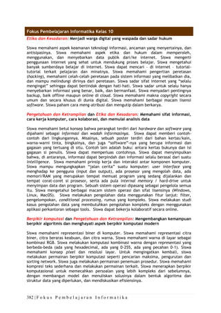 382 | F o k u s P e m b e l a j a r a n I n f o r m a t i k a
Fokus Pembelajaran Informatika Kelas 10
Etika dan Kesadaran: Menjadi warga digital yang waspada dan sadar hukum
Siswa memahami aspek keamanan teknologi informasi, ancaman yang menyertainya, dan
antisipasinya. Siswa memahami aspek etika dan hukum dalam memperoleh,
menggunakan, dan menyebarkan data publik dari/ke internet. Siswa mengerti
penggunaan internet yang sehat untuk mendukung proses belajar. Siswa mengetahui
banyak sumberdaya belajar di internet. Siswa dapat mencari – di internet – tutorial-
tutorial terkait pelajaran dan minatnya. Siswa memahami pengertian peretasan
(hacking), memahami celah-celah peretasan pada sistem informasi yang melibatkan dia,
dan mampu melindungi dirinya dari peretasan. Siswa sadar sifat internet yang “selalu
mengingat” sehingga dapat bertindak dengan hati-hati. Siswa sadar untuk selalu hanya
menyebarkan informasi yang benar, baik, dan bermanfaat. Siswa menyadari pentingnya
backup, baik offline maupun online di cloud. Siswa memahami makna copyright secara
umum dan secara khusus di dunia digital. Siswa memahami berbagai macam lisensi
software. Siswa paham cara meng-atribusi dan mengutip dalam berkarya.
Pengetahuan dan Ketrampilan dan Etika dan Kesadaran: Memahami sifat informasi,
cara kerja komputer, cara kolaborasi, dan memulai analisis data
Siswa memahami betul konsep bahwa perangkat terdiri dari hardware dan software yang
dipahami sebagai informasi dan wadah informasinya. Siswa dapat memberi contoh-
contoh dari lingkungannya. Misalnya, sebuah poster terdiri dari bahan kertas/kain,
warna-warni tinta, bingkainya, dan juga “software”-nya yang berupa informasi dan
gagasan yang tertuang di situ. Contoh lain adalah buku: antara kertas bukunya dan isi
gagasan si penulis. Siswa dapat memperluas contohnya. Siswa dapat menyimpulkan
bahwa, di antaranya, informasi dapat berpindah dan informasi selalu berasal dari suatu
intelligence. Siswa memahami prinsip kerja dan interaksi antar komponen komputer.
Siswa mampu mengungkapkan “jalan cerita” suatu komputer: user interface yang
menghadap ke pengguna (input dan output), ada prosesor yang mengolah data, ada
memori/RAM yang merupakan tempat memuat program yang sedang dijalankan dan
tempat corat-coret si prosesor, serta ada pula internal memory / hard-drive untuk
menyimpan data dan program. Sebuah sistem operasi dipasang sebagai pengelola semua
itu. Siswa mengetahui berbagai macam sistem operasi dan sifat lisensinya (Windows,
Linux, MacOS). Siswa melakukan pengolahan data menggunakan fitur lanjut: filter,
pengelompokan, conditional processing, rumus yang kompleks. Siswa melakukan studi
kasus pengolahan data yang membutuhkan pengolahan kompleks dengan menggunakan
aplikasi perkantoran sebagai tools. Siswa dapat bekerja kolaboratif secara online.
Berpikir komputasi dan Pengetahuan dan Ketrampilan: Mengembangkan kemampuan
berpikir algoritmis dan menghayati aspek berpikir komputasi modern
Siswa memahami representasi biner di komputer. Siswa memahami representasi citra
biner, citra beraras keabuan, dan citra warna. Siswa memahami warna di layar sebagai
kombinasi RGB. Siswa melakukan komputasi kombinasi warna dengan representasi yang
berbeda-beda (ada yang hexadecimal, ada yang 0-255, ada yang pecahan 0-1). Siswa
memahami konsep pixel dan resolusi layar. Untuk mengingatkan kembali, siswa
melakukan permainan berpikir komputasi seperti pencarian maksima, pengurutan dan
sorting network. Siswa juga melakukan permainan penemuan prosedur. Siswa memahami
kompresi teks sederhana dan melakukan permainan terkait. Siswa menerapkan berpikir
komputasional untuk memecahkan persoalan yang lebih kompleks dari sebelumnya,
dengan membangun model dan menuliskan solusinya dalam bentuk algoritma dan
struktur data yang diperlukan, dan mendiskusikan efisiensinya.
 
