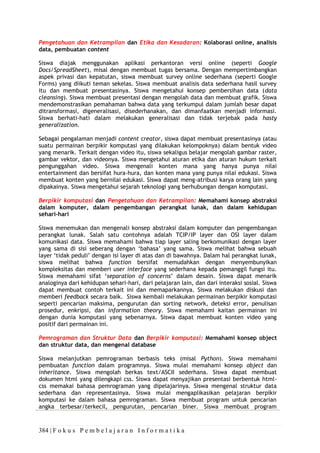 384 | F o k u s P e m b e l a j a r a n I n f o r m a t i k a
Pengetahuan dan Ketrampilan dan Etika dan Kesadaran: Kolaborasi online, analisis
data, pembuatan content
Siswa diajak menggunakan aplikasi perkantoran versi online (seperti Google
Docs/SpreadSheet), misal dengan membuat tugas bersama. Dengan mempertimbangkan
aspek privasi dan kepatutan, siswa membuat survey online sederhana (seperti Google
Forms) yang diikuti teman sekelas. Siswa membuat analisis data sederhana hasil survey
itu dan membuat presentasinya. Siswa mengetahui konsep pembersihan data (data
cleansing). Siswa membuat presentasi dengan mengolah data dan membuat grafik. Siswa
mendemonstrasikan pemahaman bahwa data yang terkumpul dalam jumlah besar dapat
ditransformasi, digeneralisasi, disederhanakan, dan dimanfaatkan menjadi informasi.
Siswa berhati-hati dalam melakukan generalisasi dan tidak terjebak pada hasty
generalization.
Sebagai pengalaman menjadi content creator, siswa dapat membuat presentasinya (atau
suatu permainan berpikir komputasi yang dilakukan kelompoknya) dalam bentuk video
yang menarik. Terkait dengan video itu, siswa sekaligus belajar mengolah gambar raster,
gambar vektor, dan videonya. Siswa mengetahui aturan etika dan aturan hukum terkait
pengunggahan video. Siswa mengenali konten mana yang hanya punya nilai
entertainment dan bersifat hura-hura, dan konten mana yang punya nilai edukasi. Siswa
membuat konten yang bernilai edukasi. Siswa dapat meng-atribusi karya orang lain yang
dipakainya. Siswa mengetahui sejarah teknologi yang berhubungan dengan komputasi.
Berpikir komputasi dan Pengetahuan dan Ketrampilan: Memahami konsep abstraksi
dalam komputer, dalam pengembangan perangkat lunak, dan dalam kehidupan
sehari-hari
Siswa menemukan dan mengenali konsep abstraksi dalam komputer dan pengembangan
perangkat lunak. Salah satu contohnya adalah TCIP/IP layer dan OSI layer dalam
komunikasi data. Siswa memahami bahwa tiap layer saling berkomunikasi dengan layer
yang sama di sisi seberang dengan ‘bahasa’ yang sama. Siswa melihat bahwa sebuah
layer ‘tidak peduli’ dengan isi layer di atas dan di bawahnya. Dalam hal perangkat lunak,
siswa melihat bahwa function bersifat memudahkan dengan menyembunyikan
kompleksitas dan memberi user interface yang sederhana kepada pemanggil fungsi itu.
Siswa memahami sifat ‘separation of concerns’ dalam desain. Siswa dapat menarik
analoginya dari kehidupan sehari-hari, dari pelajaran lain, dan dari interaksi sosial. Siswa
dapat membuat contoh terkait ini dan memaparkannya. Siswa melakukan diskusi dan
memberi feedback secara baik. Siswa kembali melakukan permainan berpikir komputasi
seperti pencarian maksima, pengurutan dan sorting network, deteksi error, penulisan
prosedur, enkripsi, dan information theory. Siswa memahami kaitan permainan ini
dengan dunia komputasi yang sebenarnya. Siswa dapat membuat konten video yang
positif dari permainan ini.
Pemrograman dan Struktur Data dan Berpikir komputasi: Memahami konsep object
dan struktur data, dan mengenal database
Siswa melanjutkan pemrograman berbasis teks (misal Python). Siswa memahami
pembuatan function dalam programnya. Siswa mulai memahami konsep object dan
inheritance. Siswa mengolah berkas text/ASCII sederhana. Siswa dapat membuat
dokumen html yang dilengkapi css. Siswa dapat menyajikan presentasi berbentuk html-
css memakai bahasa pemrograman yang dipelajarinya. Siswa mengenal struktur data
sederhana dan representasinya. Siswa mulai mengaplikasikan pelajaran berpikir
komputasi ke dalam bahasa pemrograman. Siswa membuat program untuk pencarian
angka terbesar/terkecil, pengurutan, pencarian biner. Siswa membuat program
 