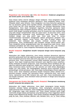 386 | F o k u s P e m b e l a j a r a n I n f o r m a t i k a
solusi.
Pengetahuan dan Ketrampilan dan Etika dan Kesadaran: Kolaborasi pengetahuan
dan konten positif, serta analisis data
Siswa belajar bahwa internet dibangun dengan kolaborasi. Siswa mengetahui prinsip
kolaborasi untuk membangun ekosistem opensource. Siswa mengetahui bahwa, misal,
Wikipedia adalah usaha bersama. Siswa mengetahui cara kerja komunitas opensource,
dari sisi kerjasama coding (misal memakai GitHub), menyepakati standard (misal PEP
untuk Python dan RFC untuk spesifikasi internet), dan membuat dokumentasi (misal
Djangoproject). Siswa dapat menghayati bagaimana komunitas opensource dapat
berkembang dan dapat mengambil pelajaran darinya. Siswa dapat berkontribusi konten
positif (misal dengan menjawab pertanyaan umum di id.quora.com atau membuat blog
yang baik) dengan memperhatikan etika dan aspek hukum. Di komunitas online, siswa
mendemonstrasikan kemampuan untuk berkontribusi positif dan dapat memberi
feedback dengan cara yang positif juga. Siswa pada tahap ini mampu
mendemonstrasikan ketrampilan menggunakan aplikasi perkantoran (pengolah kata,
angka, presentasi, diagram, survey online), baik yang PC-based maupun yang
kolaboratif. Siswa melakukan data analysis, membuat visualisasi data, dan
presentasinya. Siswa mendekomposisi data kompleks menjadi elemen-elemen data.
Siswa mengetahui pilihan pengorganisasian data dan pengaruhnya pada kinerja. Siswa
melakukan pemodelan dari data (misal regresi linear, eksponen, dsb.), dan melakukan
simulasi dari model itu. Siswa mengetahui keterbatasan yang ada pada model.
Berpikir komputasi: Mengkaitkan berpikir komputasi dengan dunia komputasi yang
nyata
Melanjutkan dari tingkat sebelumnya, siswa mampu membuat demonstrasi algoritma
pencarian paling besar/kecil dan algoritma pengurutan melalui permainan berkelompok.
Siswa memahami pencarian biner pada larik yang sudah urut, dan melakukan permainan
pencarian biner. Siswa menemukan rumusan beban komputasi permainan biner (yakni
log2(n)). Siswa dapat menghitung beban komputasi suatu algoritma secara sederhana.
Ketika melakukan permainan pengurutan, siswa menemukan bahwa setidaknya ada tiga
algoritma sederhana dalam pengurutan: bubble sort, insertion sort, dan selection sort.
Siswa menemukan bahwa insertion sort dan selection sort lebih efisien dibandingkan
bubble sort yang lambat, dan mengungkapkan alasannya secara kuantitatif (jumlah
pembandingan, jumlah pertukaran, dsb). Siswa dapat membandingkan efisiensi algoritma
secara umum. Siswa melakukan permainan berpikir komputasi pilihan (deteksi error,
penulisan prosedur, enkripsi, dan information theory, representasi biner, teori empat
warna, representasi warna RGB, kompresi teks, graf, dsb.). Siswa mendiskusikan soal-
soal berpikir komputasi. Siswa memahami kaitan permainan ini dengan dunia komputasi
yang sebenarnya.
Pemrograman dan Struktur Data dan Berpikir Komputasi: Pemrograman mendukung
berpikir komputasi dan pelajaran lain
Melanjutkan dari tingkat sebelumnya, siswa dapat memprogram konsep berpikir
komputasi memakai bahasa pemrograman. Siswa memprogram permainan tebak
angka/pencarian biner di komputer. Siswa menggunakan pemrograman untuk mendukung
dan mengerjakan tugas mata pelajaran lain. Siswa mampu membuat grafik fungsi
matematika dengan bahasa pemrograman yang dipelajarinya (misal meggunakan Python
dengan modul Matplotlib dan Numpy). Siswa mampu melakukan debugging pada program
yang dia buat. Siswa membuat dokumen web memakai html, css, js. Siswa mampu
 