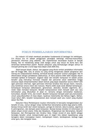 F o k u s P e m b e l a j a r a n I n f o r m a t i k a | 361
FOKUS PEMBELAJARAN INFORMATIKA
Era industri 4.0 telah membuat perubahan fundamental di berbagai lini kehidupan.
Ciri khusus era ini adalah penggunaan perangkat teknologi informasi/komunikasi,
pertukaran informasi yang seketika, dan implementasi kecerdasan buatan di banyak
bidang. Hal ini mendorong setiap anak bangsa untuk siap terjun ke dunia baru dan
senantiasa berkontribusi positif. Muatan pelajaran yang berhubungan dengan semua ini
menjadi penting dan crucial bagi masa depan anak didik kita.
Telah banyak telaah, diskusi, dan gagasan yang ditulis terkait pendidikan informatika
dari SD hingga SMA. Satu di antara isu yang sering mengemuka adalah pergeseran dari
literacy ke computational thinking, termasuk konsep computer science unplugged. Hal ini
dikontraskan dengan pendekatan sebelumnya, di mana peserta didik lebih kepada diajari
memakai aplikasi di komputer. Gagasan dasar dari berpikir komputasi ini adalah proses
berpikir yang mencakup formulasi masalah dan pencarian solusi sedemikian hingga
solusinya dapat direpresentasikan dalam bentuk yang dapat dijalankan secara efektif oleh
agen pemroses informasi. Agen pemroses informasi tersebut bisa berupa mesin, manusia,
atau kombinasi antara mesin dan manusia. Peserta didik sejak awak dibekali kemampuan-
kemampuan komputasi (dekomposisi, generalisasi, abstraksi, berpikir algoritmis, dll.),
meski tidak memakai komputer. Berpikir komputasional telah menjadi salah satu satu
ketrampilan yang dibutuhkan di abad 21, bersama dengan ketrampilan kolaborasi,
komunikasi, berpikir kritis, dan kreatif. Berpikir komputasi menjadi salah satu ketrampilan
umum yang dibutuhkan di masa depan, layaknya matematika dan Bahasa Inggris. Bahlan,
mulai tahun 2021, berpikir komputasional akan menjadi salah satu materi yang diujikan
dalam Tes PISA.
Dokumen Fokus Pembelajaran muatan informatika ini berusaha mengakomodasi alur
berpikir di atas, namun dengan tetap memberikan ketrampilan praktis bagi peserta didik.
Konsep intinya terdiri dari sistem komputer, jaringan & internet, data & analisis, algoritma
& pemrograman, dan dampak sosial komputasi. Konsep-konsep tersebut di-reformulasi ke
dalam empat strand utama: Etika dan Kesadaran, Pengetahuan dan Ketrampilan, Berpikir
Komputasi, dan Pemrograman dan Struktur Data. Empat strand di atas dipilih sebagai
kerangka berpikir untuk mempermudah guru di negeri kita (dalam kapasitasnya yang
beragam) dalam menyiapkan materi, mempelajari materi, bereksplorasi, berbagi tugas
antar guru, dan mengajar siswa.
 