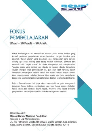 SD/MI - SMP/MTs - SMA/MA
Fokus
Pembelajaran
Diterbitkan oleh:
Badan Standar Nasional Pendidikan
Gedung D Lt.2 Mandikdasmen,
JL. RS Fatmawati, Cipete, RT.6/RW.5, Cipete Selatan, Kec. Cilandak,
Kota Jakarta Selatan, Daerah Khusus Ibukota Jakarta, 12410
Fokus Pembelajaran ini memberikan tekanan pada proses belajar yang
kohesif, perluasan pengetahuan secara bermakna, dengan berfokus pada
sejumlah “target utama” yang signiﬁkan, dan menawarkan cara berpikir
tentang apa yang penting pada setiap muatan kurikulum. Bermula dari
sejumlah kecil “target utama” itu, siswa memperluas dan memperdalam
“capaian belajar yang penting” dari standar isi maupun standar kempetensi
lulusan. Dengan fokus pembelajaran ini, guru akan lebih terbantu dalam
mendesain pembelajaran secara kreatif dan inovatif sesuai dengan kondisi
kelas masing-masing sekolah, karena fokus materi dan jenis pengalaman
belajar serta sasaran kompetensi yang diharapkan disajikan secara jelas dan terarah.
Fokus Pembelajaran ini juga akan memudahkan guru mengambil
keputusan fokus tindakan pembelajaran apa yang harus segera dilakukan
ketika situasi dan keadaan darurat terjadi, misalnya ketika terjadi bencana
yang memaksa pembelajaran tidak bisa dilakukan sebagaimana mestinya.
 
