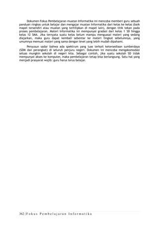 362 | F o k u s P e m b e l a j a r a n I n f o r m a t i k a
Dokumen Fokus Pembelajaran muatan Informatika ini mencoba memberi guru sebuah
panduan ringkas untuk belajar dan mengajar muatan Informatika dari kelas ke kelas (baik
mapel tersendiri atau muatan yang tertitipkan di mapel lain), dengan titik tekan pada
proses pembelajaran. Materi Informatika ini mempunyai gradasi dari kelas 1 SD hingga
kelas 12 SMA. Jika ternyata suatu kelas belum mampu menguasai materi yang sedang
diajarkan, maka guru dapat kembali sebentar ke materi tingkat sebelumnya, yang
umumnya memuat materi yang sama dengan level yang lebih mudah dipahami.
Penyusun sadar bahwa ada spektrum yang luas terkait ketersediaan sumberdaya
(SDM dan perangkat) di seluruh penjuru negeri. Dokumen ini mencoba mengakomodasi
seluas mungkin sekolah di negeri kita. Sebagai contoh, jika suatu sekolah SD tidak
mempunyai akses ke komputer, maka pembelajaran tetap bisa berlangsung. Satu hal yang
menjadi prasyarat wajib: guru harus terus belajar.
 