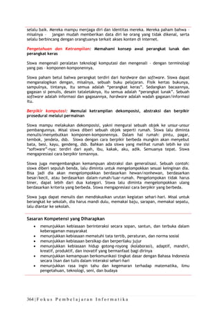 364 | F o k u s P e m b e l a j a r a n I n f o r m a t i k a
selalu baik. Mereka mampu menjaga diri dan identitas mereka. Mereka paham bahwa –
misalnya – jangan mudah memberikan data diri ke orang yang tidak dikenal, serta
selalu berbincang dengan orangtuanya terkait akses konten di internet.
Pengetahuan dan Ketrampilan: Memahami konsep awal perangkat lunak dan
perangkat keras
Siswa mengenali peralatan teknologi komputasi dan mengenali – dengan terminologi
yang pas – komponen-komponennya.
Siswa paham betul bahwa perangkat terdiri dari hardware dan software. Siswa dapat
menganalogikan dengan, misalnya, sebuah buku pelajaran. Fisik kertas bukunya,
sampulnya, tintanya, itu semua adalah “perangkat keras”. Sedangkan bacaannya,
gagasan si penulis, desain tataletaknya, itu semua adalah “perangkat lunak”. Sebuah
software adalah informasi dan gagasannya, hardware adalah wadah gagasan/informasi
itu.
Berpikir komputasi: Memulai ketrampilan dekomposisi, abstraksi dan berpikir
prosedural melalui permainan
Siswa mampu melakukan dekomposisi, yakni mengurai sebuah objek ke unsur-unsur
pembangunnya. Misal siswa diberi sebuah objek seperti rumah. Siswa lalu diminta
menulis/menyebutkan komponen-komponennya. Dalam hal rumah: pintu, pagar,
tembok, jendela, dsb. Siswa dengan cara berpikir berbeda mungkin akan menyebut
bata, besi, kayu, gendeng, dsb. Bahkan ada siswa yang melihat rumah lebih ke sisi
“software”-nya: terdiri dari ayah, ibu, kakak, aku, adik. Semuanya tepat. Siswa
mengapresiasi cara berpikir temannya.
Siswa juga mengembangkan kemampuan abstraksi dan generalisasi. Sebuah contoh:
siswa diberi sepuluh benda, lalu diminta untuk mengelompokkan sesuai keinginan dia.
Bisa jadi dia akan mengelompokkan berdasarkan hewan/nonhewan, berdasarkan
besar/kecil, atau berdasarkan dalam-rumah/luar-rumah. Pengelompokan tidak harus
biner, dapat lebih dari dua kategori. Siswa lalu diminta mengelompokkan ulang
berdasarkan kriteria yang berbeda. Siswa mengapresiasi cara berpikir yang berbeda.
Siswa juga dapat menulis dan mendiskusikan urutan kegiatan sehari-hari. Misal untuk
berangkat ke sekolah, dia harus mandi dulu, memakai baju, sarapan, memakai sepatu,
lalu diantar ke sekolah.
Sasaran Kompetensi yang Diharapkan
• menunjukkan kebiasaan berinteraksi secara sopan, santun, dan terbuka dalam
keberagaman masyarakat
• menunjukkan kebiasaan mematuhi tata tertib, peraturan, dan norma sosial
• menunjukkan kebiasaan bersikap dan berperilaku jujur
• menunjukkan kebiasaan hidup gotong-royong (kolaborasi), adaptif, mandiri,
kreatif, produktif, dan inovatif yang bermanfaat bagi dirinya
• menunjukkan kemampuan berkomunikasi tingkat dasar dengan Bahasa Indonesia
secara lisan dan tulis dalam interaksi sehari-hari
• menunjukkan rasa ingin tahu dan kegemaran terhadap matematika, ilmu
pengetahuan, teknologi, seni, dan budaya
 