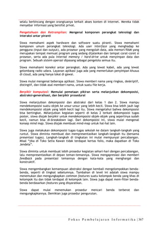 F o k u s P e m b e l a j a r a n I n f o r m a t i k a | 367
selalu berbincang dengan orangtuanya terkait akses konten di internet. Mereka tidak
menyebar informasi yang bersifat privat.
Pengetahuan dan Ketrampilan: Mengenal komponen perangkat teknologi dan
interaksi antar piranti
Siswa memahami aspek hardware dan software suatu piranti. Siswa memahami
komponen umum perangkat teknologi. Ada user interface yang menghadap ke
pengguna (input dan output), ada prosesor yang mengolah data, ada memori/RAM yang
merupakan tempat memuat program yang sedang dijalankan dan tempat corat-coret si
prosesor, serta ada pula internal memory / hard-drive untuk menyimpan data dan
program. Sebuah sistem operasi dipasang sebagai pengelola semua itu.
Siswa memahami koneksi antar perangkat. Ada yang lewat kabel, ada yang lewat
gelombang radio udara. Layanan aplikasi juga ada yang memerlukan penyimpan khusus
di cloud, ada yang hanya lokal di gawai.
Siswa mulai mengenal beberapa aplikasi. Siswa memberi nama yang ringkas, deskriptif,
distingtif, dan tidak asal memberi nama, untuk suatu file kerja.
Berpikir komputasi: Memulai pemetaan pikiran serta melanjutkan dekomposisi,
abstraksi-generalisasi, dan berpikir prosedural
Siswa melanjutkan dekomposisi dan abstraksi dari kelas 1 dan 2. Siswa mampu
mendekomposisi suatu objek ke unsur-unsur yang lebih kecil. Siswa bisa lebih jauh lagi
mendekomposisi objek yang lebih kecil lagi itu. Siswa mengetahui bahwa dekomposisi
bisa bertingkat. Melanjutkan kegiatan seperti di kelas 2 terkait dekomposisi tugas
poster, siswa diajak berpikir untuk mendekomposisi objek-objek yang sepertinya sudah
kecil, namun bisa di-breakdown lagi. Dari dekomposisi ini, siswa mulai mengenal
konsep mind map. Siswa diajak membuat mind-map untuk hal-hal lain.
Siswa juga melakukan dekomposisi tugas-tugas sekolah ke dalam langkah-langkah yang
runtut. Siswa diminta membuat dan mempresentasikan langkah-langkah itu (bersama
presentasi tugas). Langkah-langkah di tingkatan ini mulai mempunyai percabangan.
Misal “jika di Toko Setia Kawan tidak terdapat kertas folio, maka dapatkan di Toko
Jendela”.
Siswa diminta untuk membuat lebih prosedur kegiatan sehari-hari dengan percabangan,
lalu mempresentasikan di depan teman-temannya. Siswa mengapresiasi dan memberi
feedback pada presentasi temannya dengan kata-kata yang menghargai dan
konstruktif.
Siswa mengembangkan kemampuan abstraksi dengan kembali mengelompokkan benda-
benda, seperti di tingkat sebelumnya. Tambahan di level ini adalah siswa mampu
menemukan dan mengungkapkan common features suatu kelompok benda yang khas di
kelompok itu dan tidak terdapat di kelompok lain. Siswa juga dapat mem-filter benda-
benda berdasarkan features yang disyaratkan.
Siswa dapat mulai menemukan prosedur mencari benda terberat dan
mengungkapkannya. Demikian juga prosedur pengurutan.
 