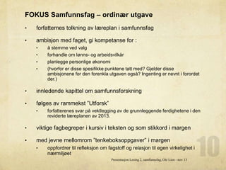 FOKUS Samfunnsfag – ordinær utgave
• forfatternes tolkning av læreplan i samfunnsfag
• ambisjon med faget, gi kompetanse for :
• å stemme ved valg
• forhandle om lønns- og arbeidsvilkår
• planlegge personlige økonomi
• (hvorfor er disse spesifikke punktene tatt med? Gjelder disse
ambisjonene for den forenkla utgaven også? Ingenting er nevnt i forordet
der.)
• innledende kapittel om samfunnsforskning
• følges av rammekst ”Utforsk”
• forfatterenes svar på vektlegging av de grunnleggende ferdighetene i den
reviderte læreplanen av 2013.
• viktige fagbegreper i kursiv i teksten og som stikkord i margen
• med jevne mellomrom ”tenkeboksoppgaver” i margen
• oppfordrer til refleksjon om fagstoff og relasjon til egen virkelighet i
nærmiljøet
Presentasjon Lesing 2, samfunnsfag, Ole Lien - nov 15
 