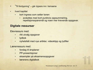 • ”Til fordypning” – går dypere inn i temaene
• hvert kapittel
• kort ingress som setter tonen
• avsluttes med kort punktvis oppsummering,
repetisjonsspørsmål og noen mer krevende oppgaver.
Digitale ressurser
Elevressurs med:
• rikt utvalg oppgaver
• lydbok
• nyhetsfelt med nye artikler, videoklipp og lydfiler
Lærerressurs med:
• forslag til årsplaner
• PP-presentsjoner
• eksempler på eksamensoppgaver
• lærerens digitalbok
Presentasjon Lesing 2, samfunnsfag, Ole Lien - nov 15
 