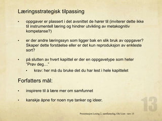 Læringsstrategisk tilpassing
• oppgaver er plassert i det avsnittet de hører til (inviterer dette ikke
til instrumentell læring og hindrer utvikling av metakognitiv
kompetanse?)
• er der andre læringssyn som ligger bak en slik bruk av oppgaver?
Skaper dette forståelse eller er det kun reproduksjon av enkleste
sort?
• på slutten av hvert kapittel er der en oppgavetype som heter
”Prøv deg…”
• krav: her må du bruke det du har lest i hele kapittelet
Forfatters mål:
• inspirere til å lære mer om samfunnet
• kanskje åpne for noen nye tanker og ideer.
Presentasjon Lesing 2, samfunnsfag, Ole Lien - nov 15
 