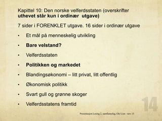 Kapittel 10: Den norske velferdsstaten (overskrifter
uthevet står kun i ordinær utgave)
7 sider i FORENKLET utgave. 16 sider i ordinær utgave
• Et mål på menneskelig utvikling
• Bare velstand?
• Velferdsstaten
• Politikken og markedet
• Blandingsøkonomi – litt privat, litt offentlig
• Økonomisk politikk
• Svart gull og grønne skoger
• Velferdsstatens framtid
Presentasjon Lesing 2, samfunnsfag, Ole Lien - nov 15
 