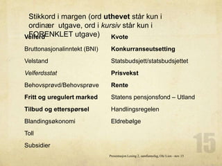 Velferd
Bruttonasjonalinntekt (BNI)
Velstand
Velferdsstat
Behovsprøvd/Behovsprøve
Fritt og uregulert marked
Tilbud og etterspørsel
Blandingsøkonomi
Toll
Subsidier
Kvote
Konkurranseutsetting
Statsbudsjett/statsbudsjettet
Prisvekst
Rente
Statens pensjonsfond – Utland
Handlingsregelen
Eldrebølge
Presentasjon Lesing 2, samfunnsfag, Ole Lien - nov 15
Stikkord i margen (ord uthevet står kun i
ordinær utgave, ord i kursiv står kun i
FORENKLET utgave)
 