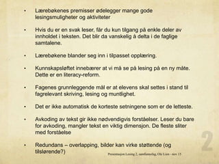 • Lærebøkenes premisser ødelegger mange gode
lesingsmuligheter og aktiviteter
• Hvis du er en svak leser, får du kun tilgang på enkle deler av
innholdet i teksten. Det blir da vanskelig å delta i de faglige
samtalene.
• Lærebøkene blander seg inn i tilpasset opplæring.
• Kunnskapsløftet innebærer at vi må se på lesing på en ny måte.
Dette er en literacy-reform.
• Fagenes grunnleggende mål er at elevens skal settes i stand til
fagrelevant skriving, lesing og muntlighet.
• Det er ikke automatisk de korteste setningene som er de letteste.
• Avkoding av tekst gir ikke nødvendigvis forståelser. Leser du bare
for avkoding, mangler tekst en viktig dimensjon. De fleste sliter
med forståelse
• Redundans – overlapping, bilder kan virke støttende (og
tilslørende?) Presentasjon Lesing 2, samfunnsfag, Ole Lien - nov 15
 