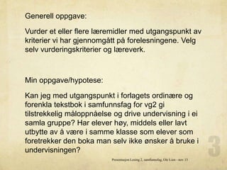 Generell oppgave:
Vurder et eller flere læremidler med utgangspunkt av
kriterier vi har gjennomgått på forelesningene. Velg
selv vurderingskriterier og læreverk.
Min oppgave/hypotese:
Kan jeg med utgangspunkt i forlagets ordinære og
forenkla tekstbok i samfunnsfag for vg2 gi
tilstrekkelig måloppnåelse og drive undervisning i ei
samla gruppe? Har elever høy, middels eller lavt
utbytte av å være i samme klasse som elever som
foretrekker den boka man selv ikke ønsker å bruke i
undervisningen?
Presentasjon Lesing 2, samfunnsfag, Ole Lien - nov 15
 