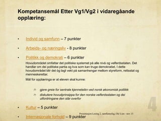 Kompetansemål Etter Vg1/Vg2 i vidaregåande
opplæring:
• Individ og samfunn – 7 punkter
• Arbeids- og næringsliv - 8 punkter
• Politikk og demokrati – 6 punkter
Hovudområdet omfattar det politiske systemet på alle nivå og velferdsstaten. Det
handlar om dei politiske partia og kva som kan truge demokratiet. I dette
hovudområdet blir det òg lagt vekt på samanhengar mellom styreform, rettsstat og
menneskerettar.
Mål for opplæringa er at eleven skal kunne:
gjere greie for sentrale kjenneteikn ved norsk økonomisk politikk
diskutere hovudprinsippa for den norske velferdsstaten og dei
utfordringane den står overfor
• Kultur – 5 punkter
• Internasjonale forhold – 9 punkter
Presentasjon Lesing 2, samfunnsfag, Ole Lien - nov 15
 