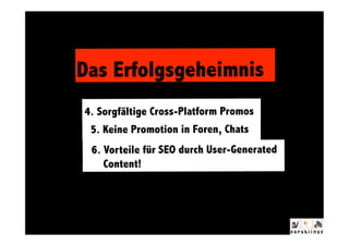 Das Erfolgsgeheimnis
4. Sorgfältige Cross-Platform Promos
                   ^ 

 5. Keine Promotion in Foren, Chats
 6. Vorteile für SEO durch User-Generated
    Content!
 