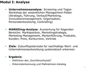 Modul I: Analyse

   Unternehmensanalyse: Screening und Tages-
    Workshop der wesentlichen Management-Felder
    (Strategie, Führung, Verkauf/Marketing,
    Innovationsmanagement, Organisation,
    Personalentwicklung, Controlling)

   MARKEting-Analyse: Auswertung für folgenden
    Bereiche: Marktposition, Marketingstrategie,
    Marketing-Management, Markenführung, Produkte,
    Kunden, Preis, Konkurrenz, Vertrieb

   Ziele: Zukunftspotenziale für nachhaltige Wert- und
    Unternehmensentwicklung systematisch erkennen

  • Ergebnis:
     • Definition des „Durchbruchsziels“
     • Potenzialerkennung und Maßnahmen-Katalog
                                                          4
 