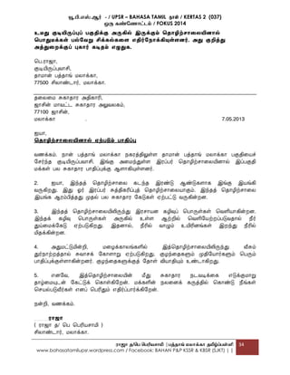 யூ.பி.எஸ்.ஆர் - / UPSR – BAHASA TAMIL தாள் / KERTAS 2 (037)
ஒரு கண்ண ோட்டம் / FOKUS 2014
ரோஜோ த/பெ பெரியசோமி |ெத்தோங் மலோக்கோ தமிழ்ப்ெள்ளி
www.bahasatamilupsr.wordpress.com / Facebook: BAHAN P&P KSSR & KBSR (SJKT) | |
34
உமது குடியிருப்புப் பகுதிக்கு அருகில் இருக்கும் சதாழிற் ாகலயினால்
சபாதுமக்ைள் பல்கவறு சிக்ைல்ைகள எதிர்கநாக்கியுள்ளனர். அது குறித்து
அத்துகறக்குப் புைார் ைடிதம் எழுதுை.
மப.ரொஜொ,
குடியிருப்புவொசி,
தொ ொன் பத்தொங் லொக்கொ,
77500 சிலொண்ைொர், லொக்கொ.
தமலம சுகொதொர அதிகொரி,
ஜொசின் ொவட்ை சுகொதொர அலுவலகம்,
77100 ஜொசின்,
லொக்கொ . 7.05.2013
ஐயொ,
சதாழிற் ாகலயினால் ஏற்படும் பாதிப்பு
வணக்கம். நொன் பத்தொங் லொக்கொ நகரத்திலுள்ை தொ ொன் பத்தொங் லொக்கொ பகுதிமயச்
வ ர்ந்த குடியிருப்பவொசி. இங்கு அம ந்துள்ை இரப்பர் மதொழிற் ொமலயினொல் இப்பகுதி
க்கள் பல சுகொதொர பொதிப்புக்கு ஆைொகியுள்ைனர்.
2. ஐயொ, இந்தத் மதொழிற் ொமல கைந்த இரண்டு ஆண்டுகைொக இங்கு இயங்கி
வருகிறது. இது ஓர் இரப்பர் சுத்திகரிப்புத் மதொழிற் ொமலயொகும். இந்தத் மதொழிற் ொமல
இயங்க ஆரம்பித்தது முதல் பல சுகொதொர வகடுகள் ஏற்பட்டு வருகின்றன.
3. இந்தத் மதொழிற் ொமலயிலிருந்து இர ொயன கழிவுப் மபொருள்கள் மவளியொகின்றன.
இந்தக் கழிவு மபொருள்கள் அருகில் உள்ை ஆற்றில் மவளிவயற்றப்படுவதொல் நீர்
துய்ம க்வகடு ஏற்படுகிறது. இதனொல், நீரில் வொழும் உயிரினங்கள் இறந்து நீரில்
மிதக்கின்றன.
4. அது ட்டுமின்றி, மழக்கொலங்களில் இத்மதொழிற் ொமலயிலிருந்து வீசும்
துர்நொற்றத்தொல் சுவொ க் வகொைொறு ஏற்படுகிறது. குழந்மதகளும் முதிவயொர்களும் மபரும்
பொதிப்புக்குள்ைொகின்றனர். குழந்மதகளுக்குத் வதொள் வியொதியும் உண்ைொகிறது.
5. எனவவ, இத்மதொழிற் ொமலயின் மீது சுகொதொர நைவடிக்மக எடுக்கு ொறு
தொழ்ம யுைன் வகட்டுக் மகொள்கிவறன். க்களின் நலமனக் கருத்தில் மகொண்டு நீங்கள்
ம யல்படுவீர்கள் எனப் மபரிதும் எதிர்ப்பொர்க்கிவறன்.
நன்றி, வணக்கம்.
ைாஜா
( ரொஜொ த/ மப மபரிய ொமி )
சிலொண்ைொர், லொக்கொ.
 