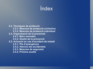 Índex 2.3. Tècniques de protecció 2.3.1. Mesures de protecció col·lectiva 2.3.2. Mesures de protecció individual 2.4. Organització de la prevenció 2.4.1. Marc normatiu 2.4.2. Gestió de la prevenció 2.5. Actuació en cas d’accident de treball 2.5.1. Pla d’emergència 2.5.2. Atenció als accidentats 2.5.3. Mesures de seguretat 2.5.4. Primers auxilis 