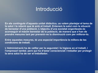 Introducció En els continguts d’aquesta unitat didàctica, us volem plantejar el tema de la salut i la relació que té amb el treball. Entenem la salut com la situació de benestar d’una població. L’objectiu d’una societat organitzada és aconseguir el màxim benestar de la població, de manera que s’han de prendre mesures tant per prevenir-ne la disminució com per millorar-lo.  Entre aquestes mesures, té una especial importància la millora de les condicions de treball. L’Administració ha de vetllar per la seguretat i la higiene en el treball, i l’empresari també; però qui ha d’estar conscienciat i treballar per protegir la seva salut ha de ser el treballador. 