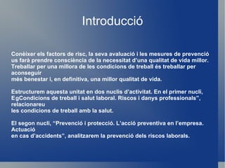 Introducció Conèixer els factors de risc, la seva avaluació i les mesures de prevenció us farà prendre consciència de la necessitat d’una qualitat de vida millor. Treballar per una millora de les condicions de treball és treballar per aconseguir més benestar i, en definitiva, una millor qualitat de vida. Estructurem aquesta unitat en dos nuclis d’activitat. En el primer nucli,  g Condicions de treball i salut laboral. Riscos i danys professionals” , relacionareu les condicions de treball amb la salut. El segon nucli,  “Prevenció i protecció. L’acció preventiva en l’empresa. Actuació en cas d’accidents”, analitzarem la prevenció dels riscos laborals. 