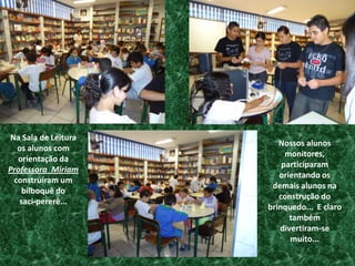 Na Sala de Leitura os alunos com orientação da Professora  Miriam  construíram um bilboquê do         saci-pererê...Nossos alunos monitores, participaram  orientando os  demais alunos na construção do brinquedo... E claro também divertiram-se muito...
