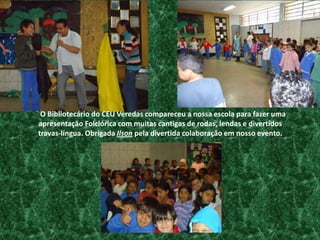    O Bibliotecário do CEU Veredas compareceu a nossa escola para fazer uma apresentação Folclórica com muitas cantigas de rodas, lendas e divertidos travas-língua. Obrigada Ilson pela divertida colaboração em nosso evento.  