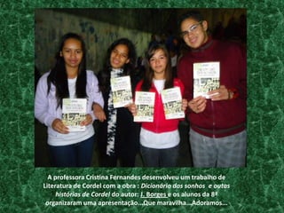 A professora Cristina Fernandes desenvolveu um trabalho de Literatura de Cordel com a obra : Dicionário dos sonhos  e outas histórias de Cordel do autor: J. Borges e os alunos da 8ª organizaram uma apresentação...Que maravilha...Adoramos...