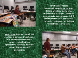 Para finalizar nossas  Coordenadoras Adriana de Jesus, Rosana Mendes e Elaine Vitor trouxeram : Cacá Lopes , para uma apresentação aos grupos de Jeif. O artista mostrou suas publicações de cordel , músicas e nos  indicou vários livros sobre o tema.Cacá Lopes Música e Cordel  nas escolas e o nome do trabalho que este vem desenvolvendo nas escolas , cujo objetivo e apresentar a literatura de cordel como uma ferramenta pedagógica.