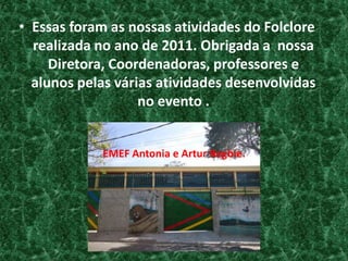Essas foram as nossas atividades do Folclore realizada no ano de 2011. Obrigada a  nossa  Diretora, Coordenadoras, professores e alunos pelas várias atividades desenvolvidas no evento . EMEF Antonia e Artur Begbie.