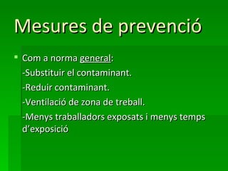 Mesures de prevenció
 Com a norma general:
  -Substituir el contaminant.
  -Reduir contaminant.
  -Ventilació de zona de treball.
  -Menys traballadors exposats i menys temps
  d’exposició
 
