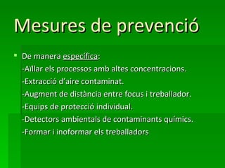 Mesures de prevenció
 De manera específica:
  -Aïllar els processos amb altes concentracions.
  -Extracció d’aire contaminat.
  -Augment de distància entre focus i treballador.
  -Equips de protecció individual.
  -Detectors ambientals de contaminants químics.
  -Formar i inoformar els treballadors
 