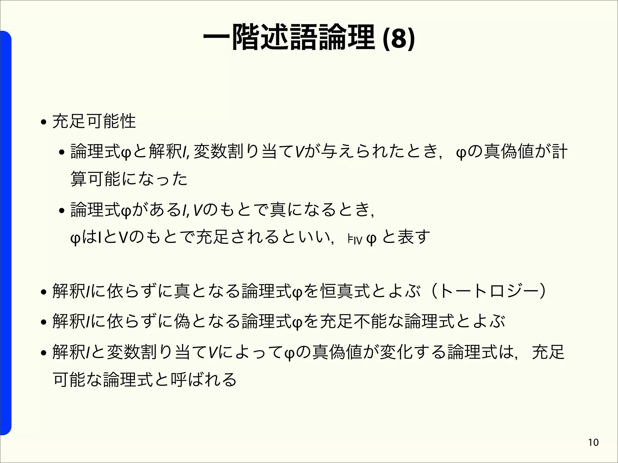 一階述語論理 (8)

• 充足可能性
  • 論理式φと解釈I, 変数割り当てVが与えられたとき，φの真偽値が計
  算可能になった
 • 論理式φがあるI, Vのもとで真になるとき，
  φはIとVのもとで充足されるといい，⊧IV φ と表す


• 解釈Iに依らずに真となる論理式φを恒真式とよぶ（トートロジー）
• 解釈Iに依らずに偽となる論理式φを充足不能な論理式とよぶ
• 解釈Iと変数割り当てVによってφの真偽値が変化する論理式は，充足
可能な論理式と呼ばれる


                                        10
 