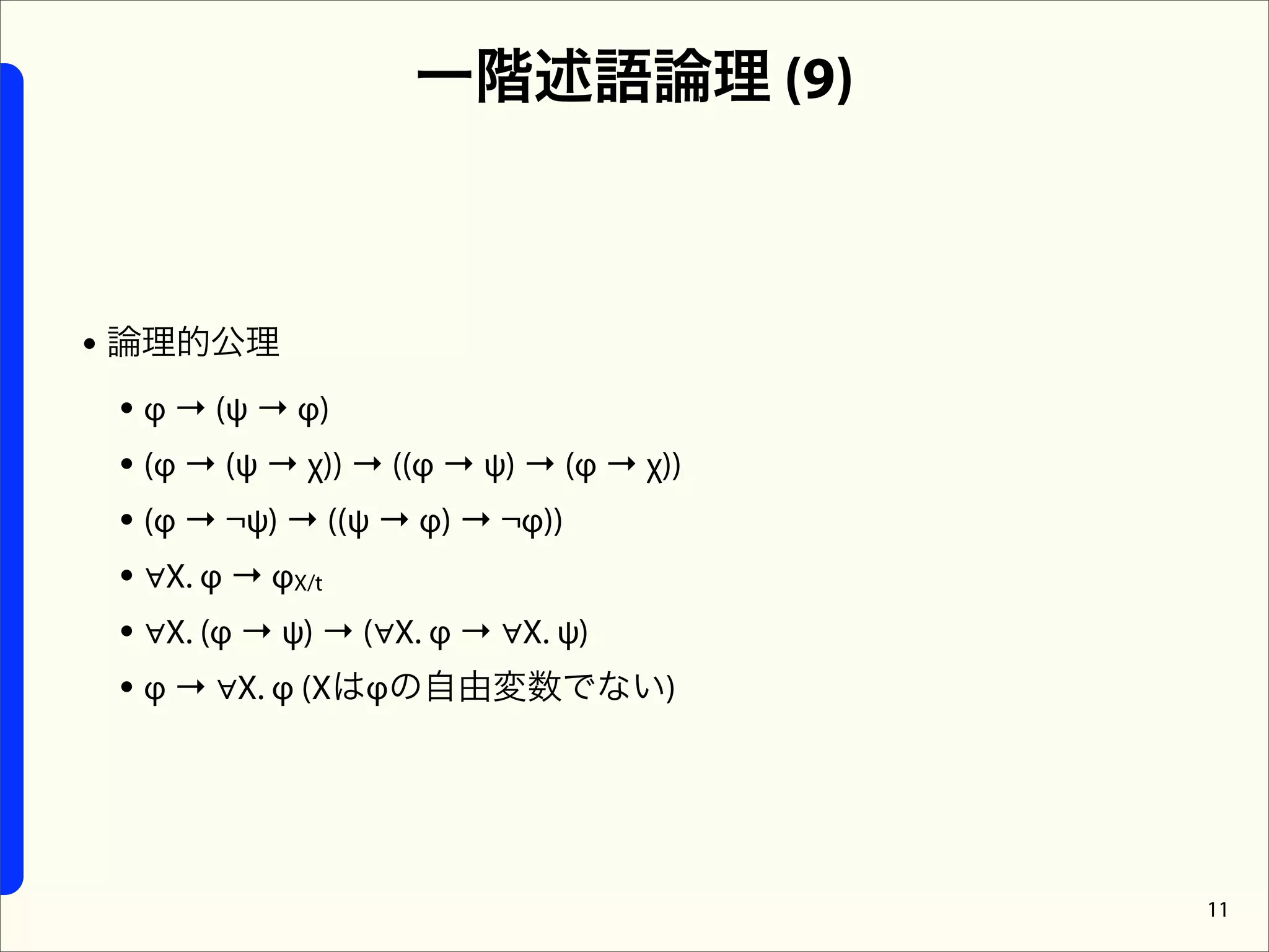 一階述語論理 (9)



• 論理的公理
  • φ → (ψ → φ)
  • (φ → (ψ → χ)) → ((φ → ψ) → (φ → χ))
  • (φ → ¬ψ) → ((ψ → φ) → ¬φ))
  • ∀X. φ → φX/t
  • ∀X. (φ → ψ) → (∀X. φ → ∀X. ψ)
  • φ → ∀X. φ (Xはφの自由変数でない)



                                          11
 