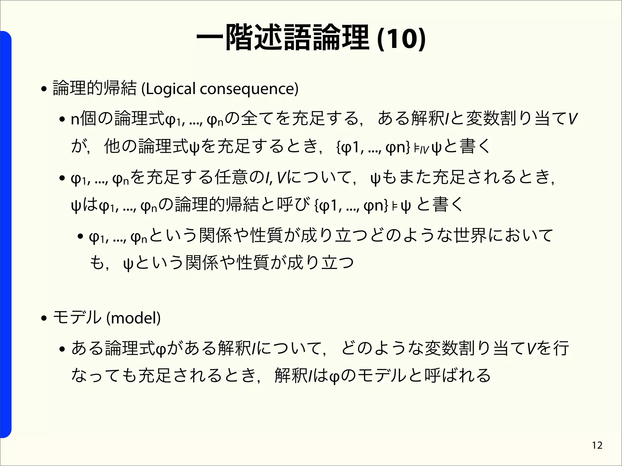 一階述語論理 (10)
• 論理的帰結 (Logical consequence)
  • n個の論理式φ1, ..., φnの全てを充足する，ある解釈Iと変数割り当てV
  が，他の論理式ψを充足するとき，{φ1, ..., φn} ⊧IV ψと書く
 • φ1, ..., φnを充足する任意のI, Vについて，ψもまた充足されるとき，
  ψはφ1, ..., φnの論理的帰結と呼び {φ1, ..., φn} ⊧ ψ と書く
  • φ1, ..., φnという関係や性質が成り立つどのような世界において
    も，ψという関係や性質が成り立つ


• モデル (model)
  • ある論理式φがある解釈Iについて，どのような変数割り当てVを行
  なっても充足されるとき，解釈Iはφのモデルと呼ばれる


                                                 12
 