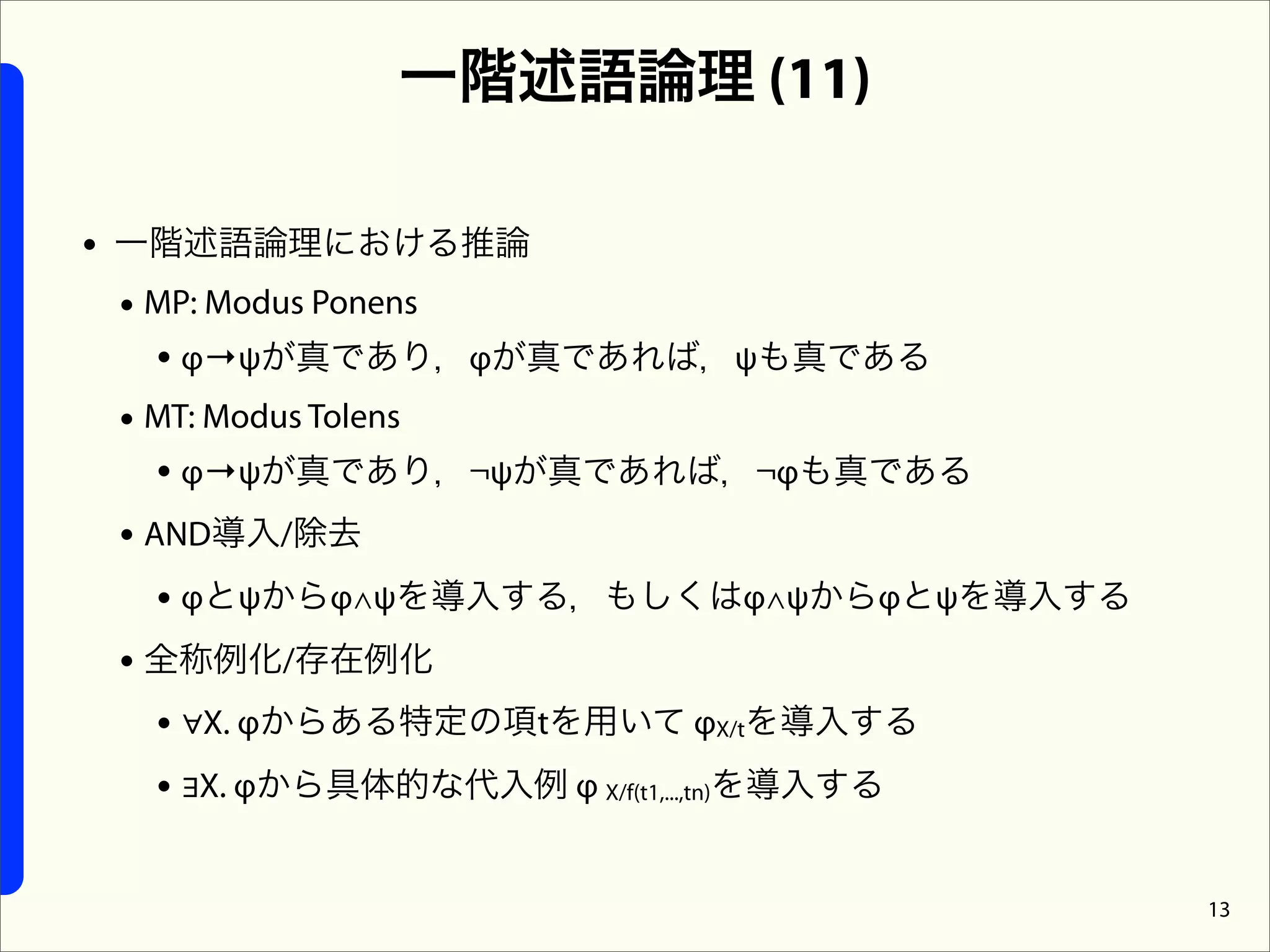 一階述語論理 (11)

• 一階述語論理における推論
  • MP: Modus Ponens
     • φ→ψが真であり，φが真であれば，ψも真である
  • MT: Modus Tolens
     • φ→ψが真であり，¬ψが真であれば，¬φも真である
  • AND導入/除去
     • φとψからφ∧ψを導入する，もしくはφ∧ψからφとψを導入する
  • 全称例化/存在例化
     • ∀X. φからある特定の項tを用いて φX/tを導入する
     • ∃X. φから具体的な代入例 φ X/f(t1,...,tn)を導入する

                                              13
 