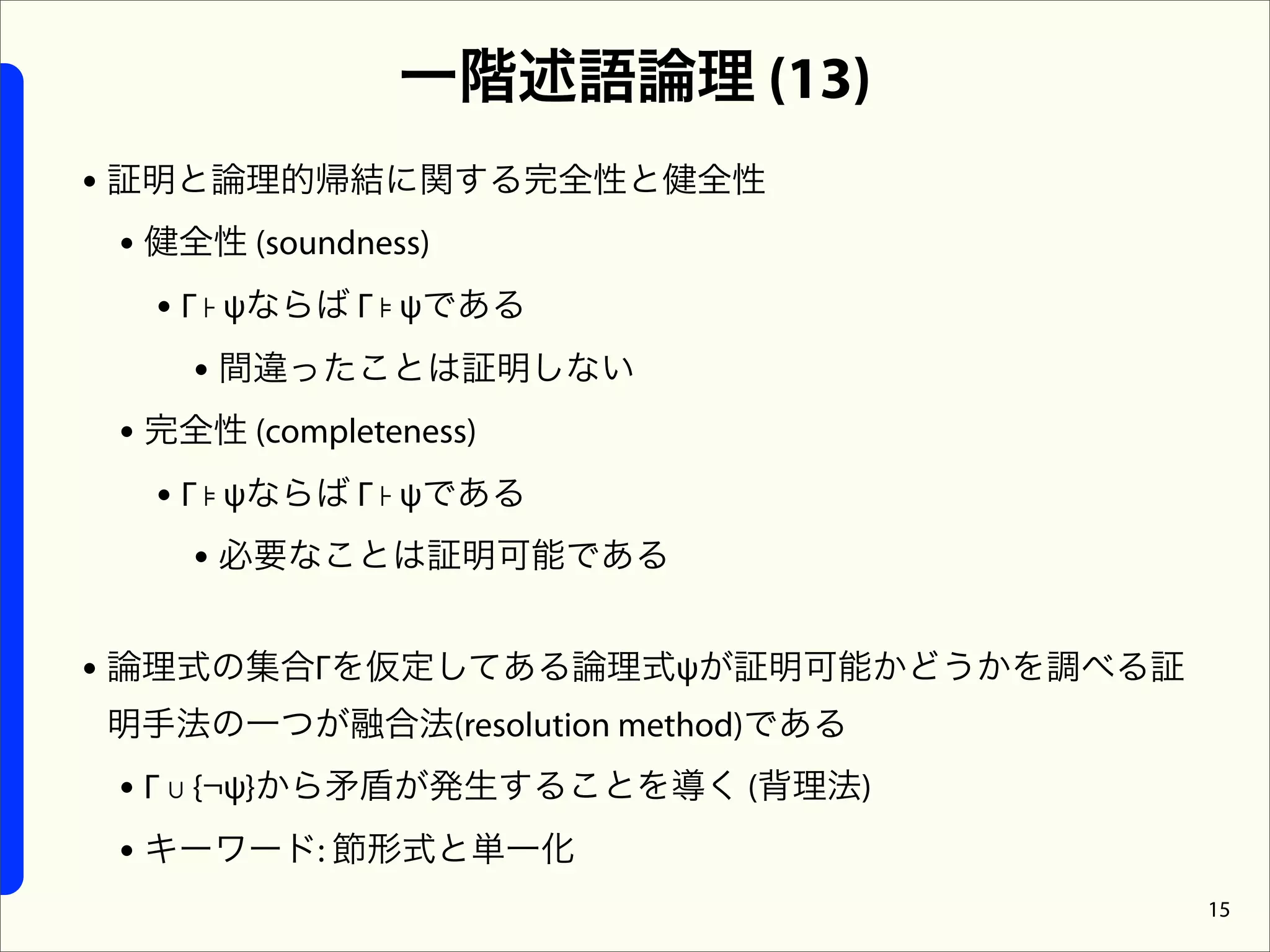 一階述語論理 (13)
• 証明と論理的帰結に関する完全性と健全性
  • 健全性 (soundness)
    • Γ ⊦ ψならば Γ ⊧ ψである
       • 間違ったことは証明しない
  • 完全性 (completeness)
    • Γ ⊧ ψならば Γ ⊦ ψである
       • 必要なことは証明可能である

• 論理式の集合Γを仮定してある論理式ψが証明可能かどうかを調べる証
明手法の一つが融合法(resolution method)である
 • Γ ∪ {¬ψ}から矛盾が発生することを導く (背理法)
 • キーワード: 節形式と単一化
                                     15
 