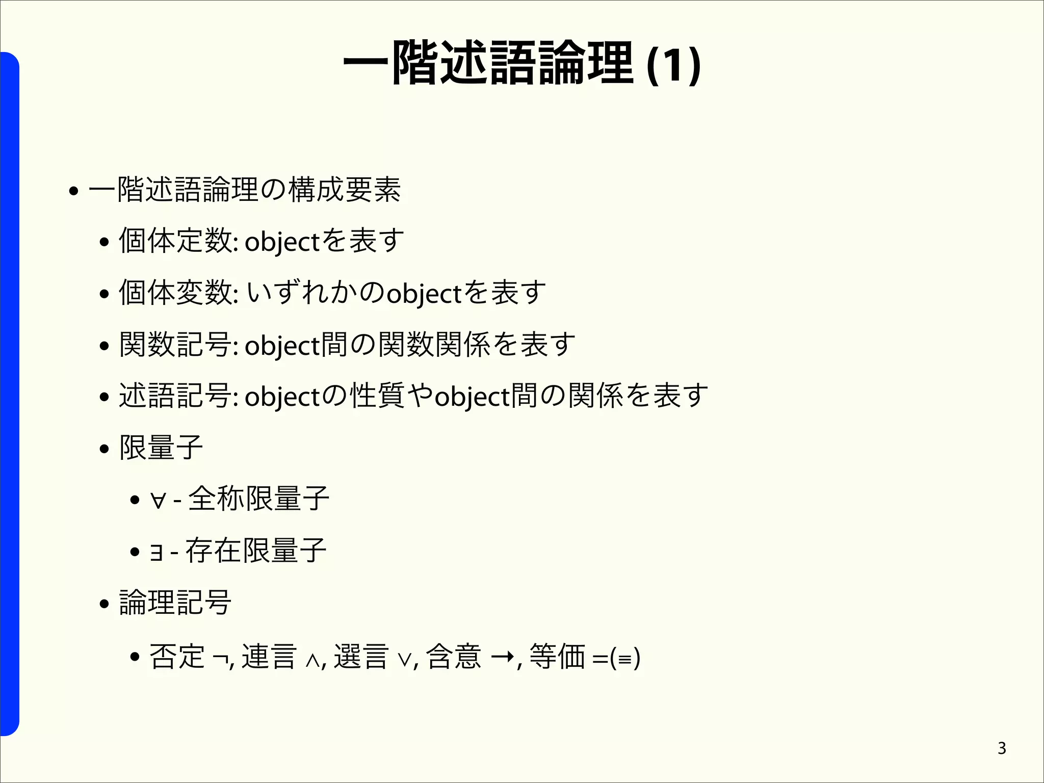 一階述語論理 (1)

• 一階述語論理の構成要素
  • 個体定数: objectを表す
  • 個体変数: いずれかのobjectを表す
  • 関数記号: object間の関数関係を表す
  • 述語記号: objectの性質やobject間の関係を表す
  • 限量子
    • ∀ - 全称限量子
    • ∃ - 存在限量子
  • 論理記号
    • 否定 ¬, 連言 ∧, 選言 ∨, 含意 →, 等価 =(≡)

                                        3
 