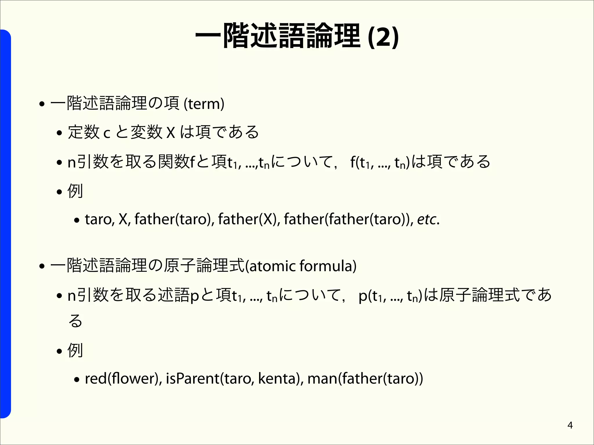 一階述語論理 (2)

• 一階述語論理の項 (term)
  • 定数 c と変数 X は項である
  • n引数を取る関数fと項t1, ...,tnについて，f(t1, ..., tn)は項である
  •例
     • taro, X, father(taro), father(X), father(father(taro)), etc.

• 一階述語論理の原子論理式(atomic formula)
  • n引数を取る述語pと項t1, ..., tnについて，p(t1, ..., tn)は原子論理式であ
    る
  •例
   • red(flower), isParent(taro, kenta), man(father(taro))

                                                                      4
 