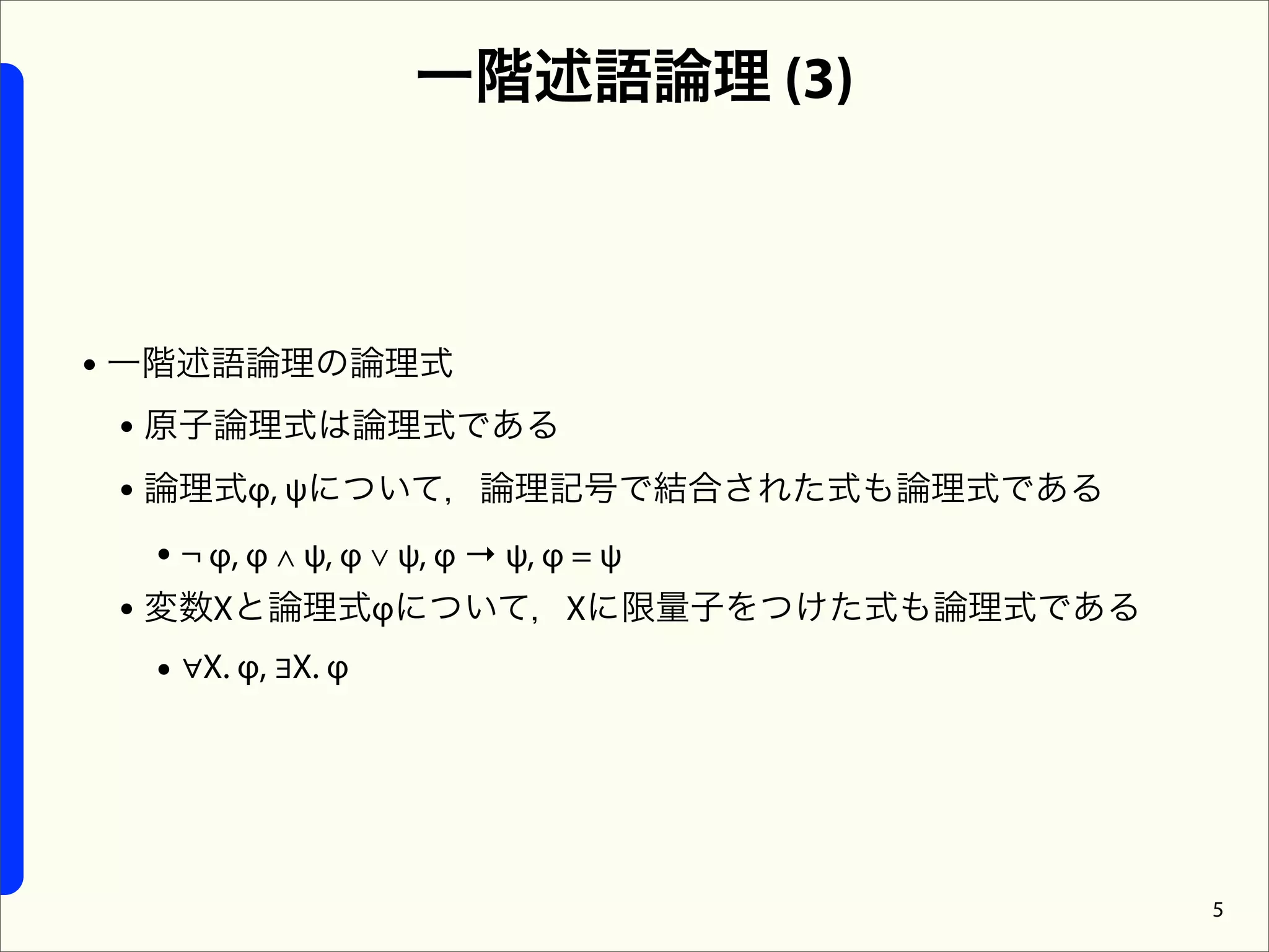 一階述語論理 (3)



• 一階述語論理の論理式
  • 原子論理式は論理式である
  • 論理式φ, ψについて，論理記号で結合された式も論理式である
    • ¬ φ, φ ∧ ψ, φ ∨ ψ, φ → ψ, φ = ψ
  • 変数Xと論理式φについて，Xに限量子をつけた式も論理式である
    • ∀X. φ, ∃X. φ




                                        5
 