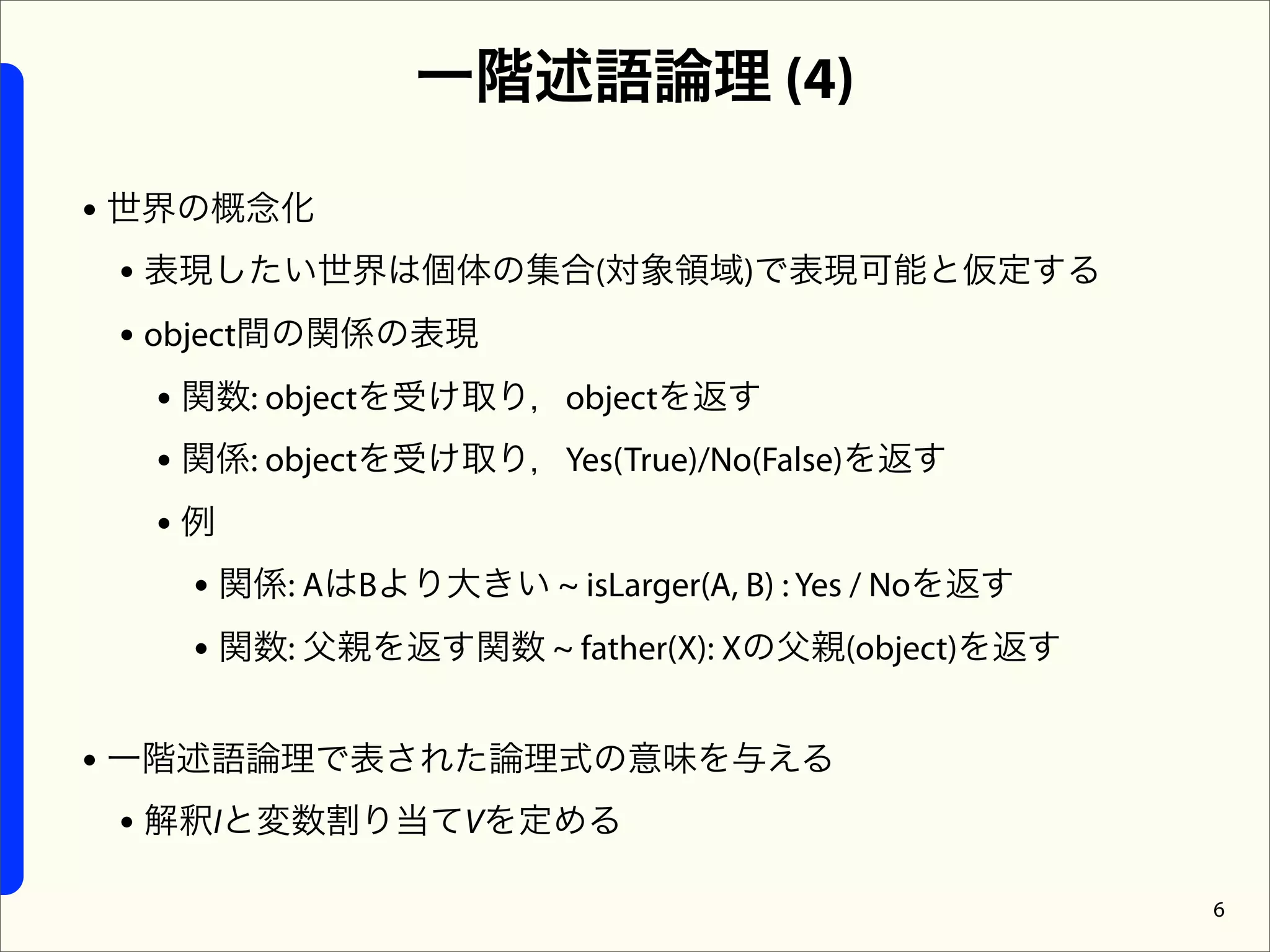 一階述語論理 (4)

• 世界の概念化
  • 表現したい世界は個体の集合(対象領域)で表現可能と仮定する
  • object間の関係の表現
     • 関数: objectを受け取り，objectを返す
     • 関係: objectを受け取り，Yes(True)/No(False)を返す
     •例
       • 関係: AはBより大きい ~ isLarger(A, B) : Yes / Noを返す
       • 関数: 父親を返す関数 ~ father(X): Xの父親(object)を返す

• 一階述語論理で表された論理式の意味を与える
  • 解釈Iと変数割り当てVを定める
                                                       6
 