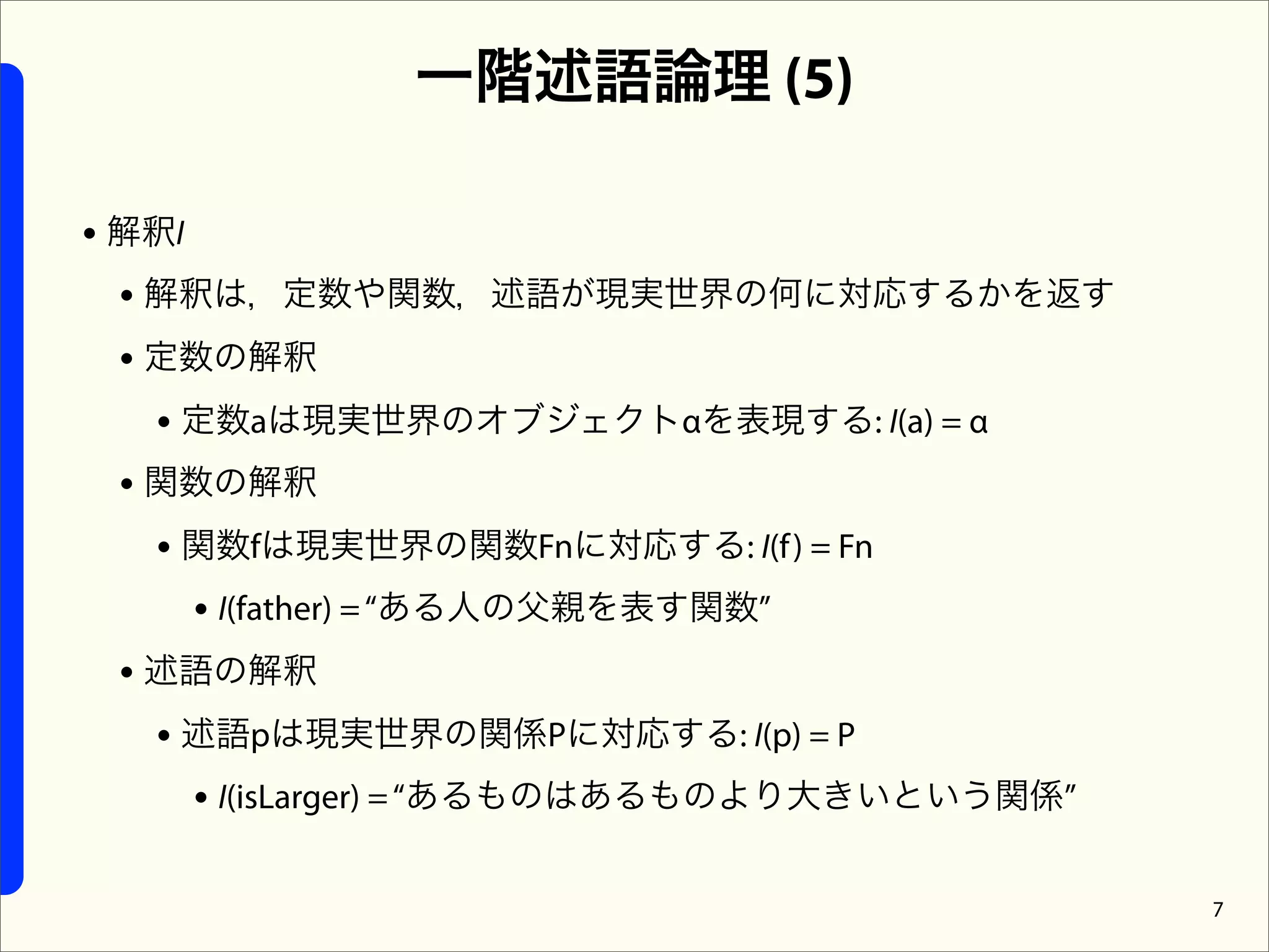 一階述語論理 (5)

• 解釈I
  • 解釈は，定数や関数，述語が現実世界の何に対応するかを返す
  • 定数の解釈
    • 定数aは現実世界のオブジェクトαを表現する: I(a) = α
  • 関数の解釈
    • 関数fは現実世界の関数Fnに対応する: I(f ) = Fn
      • I(father) = “ある人の父親を表す関数”
  • 述語の解釈
    • 述語pは現実世界の関係Pに対応する: I(p) = P
      • I(isLarger) = “あるものはあるものより大きいという関係”

                                              7
 
