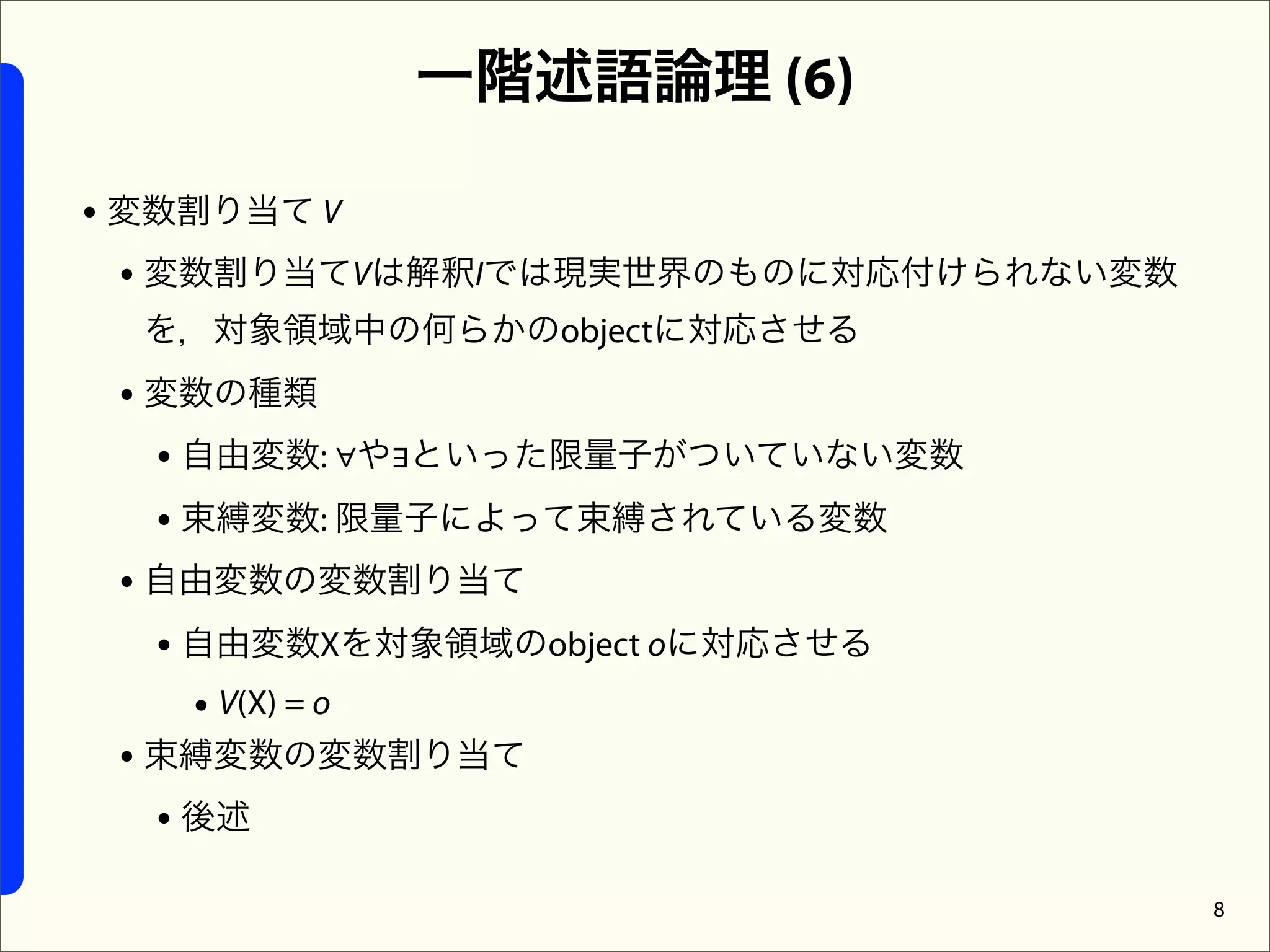 一階述語論理 (6)

• 変数割り当て V
  • 変数割り当てVは解釈Iでは現実世界のものに対応付けられない変数
 を，対象領域中の何らかのobjectに対応させる
 • 変数の種類
   • 自由変数: ∀や∃といった限量子がついていない変数
   • 束縛変数: 限量子によって束縛されている変数
 • 自由変数の変数割り当て
   • 自由変数Xを対象領域のobject oに対応させる
     • V(X) = o
 • 束縛変数の変数割り当て
   • 後述
                                      8
 