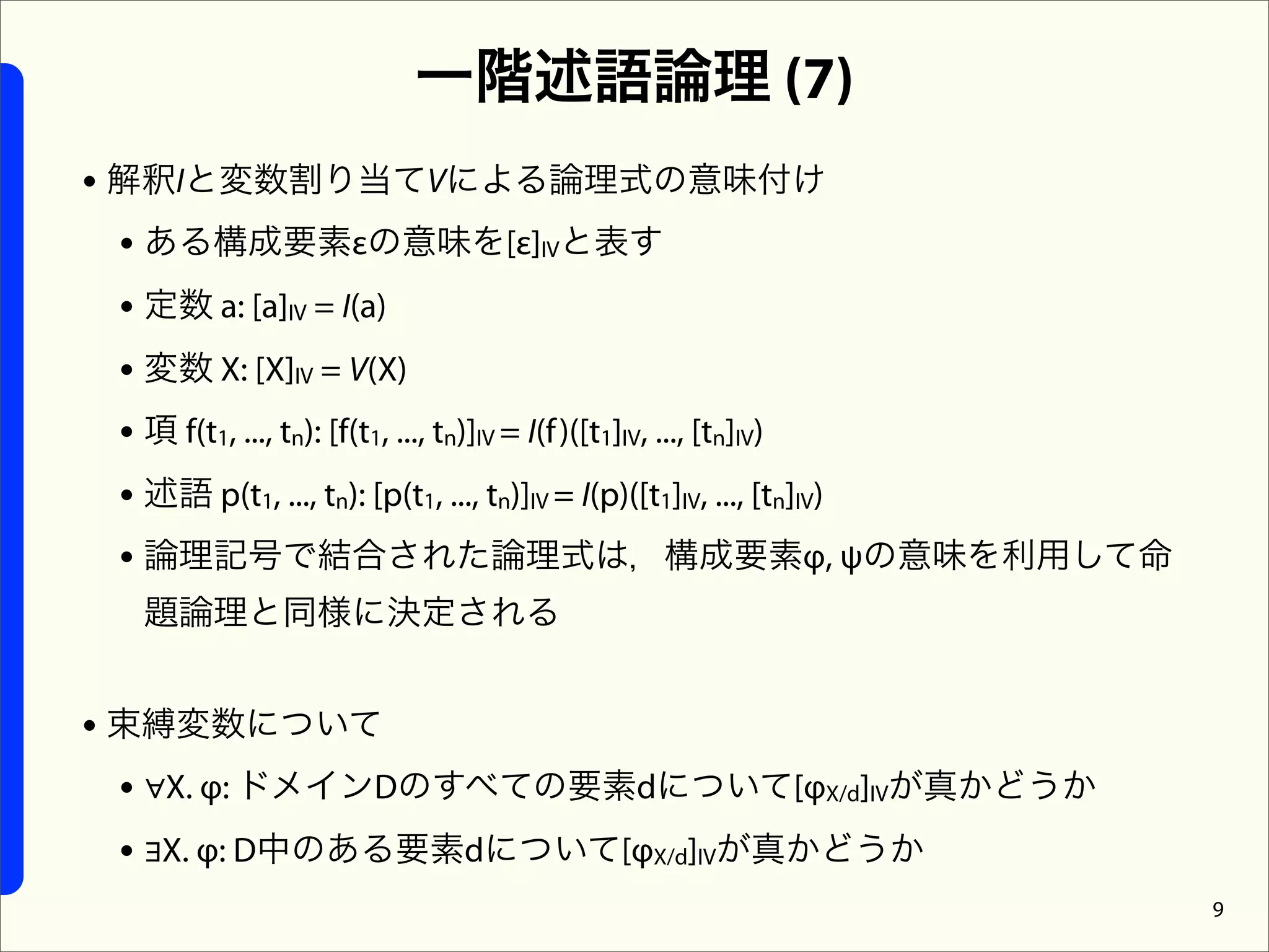 一階述語論理 (7)
• 解釈Iと変数割り当てVによる論理式の意味付け
  • ある構成要素εの意味を[ε]IVと表す
  • 定数 a: [a]IV = I(a)
  • 変数 X: [X]IV = V(X)
  • 項 f(t1, ..., tn): [f(t1, ..., tn)]IV = I(f )([t1]IV, ..., [tn]IV)
  • 述語 p(t1, ..., tn): [p(t1, ..., tn)]IV = I(p)([t1]IV, ..., [tn]IV)
  • 論理記号で結合された論理式は，構成要素φ, ψの意味を利用して命
   題論理と同様に決定される


• 束縛変数について
  • ∀X. φ: ドメインDのすべての要素dについて[φX/d]IVが真かどうか
  • ∃X. φ: D中のある要素dについて[φX/d]IVが真かどうか
                                                                        9
 