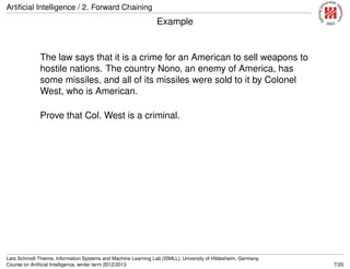 Artiﬁcial Intelligence / 2. Forward Chaining
Example
The law says that it is a crime for an American to sell weapons to
hostile nations. The country Nono, an enemy of America, has
some missiles, and all of its missiles were sold to it by Colonel
West, who is American.
Prove that Col. West is a criminal.
Lars Schmidt-Thieme, Information Systems and Machine Learning Lab (ISMLL), University of Hildesheim, Germany,
Course on Artiﬁcial Intelligence, winter term 2012/2013 7/20
 