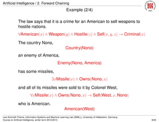 Artiﬁcial Intelligence / 2. Forward Chaining
Example (2/4)
The law says that it is a crime for an American to sell weapons to
hostile nations.
∀American(x) ∧ Weapon(y) ∧ Hostile(z) ∧ Sell(x, y, z) → Criminal(x)
The country Nono,
Country(Nono)
an enemy of America,
Enemy(Nono, America)
has some missiles,
∃xMissile(x) ∧ Owns(Nono, x)
and all of its missiles were sold to it by Colonel West,
∀xMissile(x) ∧ Owns(Nono, x) → Sell(West, x, Nono)
who is American.
American(West)
Lars Schmidt-Thieme, Information Systems and Machine Learning Lab (ISMLL), University of Hildesheim, Germany,
Course on Artiﬁcial Intelligence, winter term 2012/2013 8/20
 