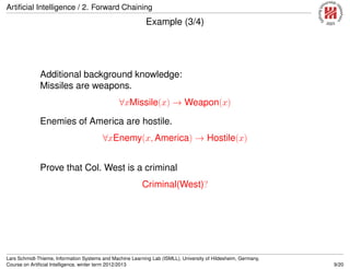 Artiﬁcial Intelligence / 2. Forward Chaining
Example (3/4)
Additional background knowledge:
Missiles are weapons.
∀xMissile(x) → Weapon(x)
Enemies of America are hostile.
∀xEnemy(x, America) → Hostile(x)
Prove that Col. West is a criminal
Criminal(West)?
Lars Schmidt-Thieme, Information Systems and Machine Learning Lab (ISMLL), University of Hildesheim, Germany,
Course on Artiﬁcial Intelligence, winter term 2012/2013 9/20
 