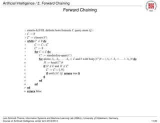 Artiﬁcial Intelligence / 2. Forward Chaining
Forward Chaining
1 entails-fc(FOL deﬁnite horn formula F, query atom Q) :
2 C := ∅
3 C′
:= clauses(F)
4 while C′
= ∅ do
5 C := C ∪ C′
6 C′
:= ∅
7 for C ∈ C do
8 C′
:= standardize-apart(C)
9 for atoms A1, A2, . . . , An ∈ C and θ with body(C′
)θ = (A1 ∧ A2 ∧ . . . ∧ An)θ do
10 H := head(C′
)θ
11 if H ∈ C and H ∈ C′
12 C′
:= C′
∪ {H}
13 if unify(H, Q) return true ﬁ
14 ﬁ
15 od
16 od
17 od
18 return false
Lars Schmidt-Thieme, Information Systems and Machine Learning Lab (ISMLL), University of Hildesheim, Germany,
Course on Artiﬁcial Intelligence, winter term 2012/2013 11/20
 