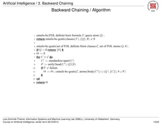 Artiﬁcial Intelligence / 3. Backward Chaining
Backward Chaining / Algorithm
1 entails-bc(FOL deﬁnite horn formula F, query atom Q) :
2 return entails-bc-goals(clauses(F), {Q}, ∅) = ∅
3
4 entails-bc-goals(set of FOL deﬁnite Horn clauses C, set of FOL atoms Q, θ) :
5 if Q = ∅ return {θ} ﬁ
6 Θ := ∅
7 for C ∈ C do
8 C′
:= standardize-apart(C)
9 θ′
:= unify(head(C′
), Q[1]θ)
10 if θ′
= failure
11 Θ := Θ ∪ entails-bc-goals(C, atoms(body(C′
)) ∪ (Q  {C}), θ ∪ θ′
)
12 ﬁ
13 od
14 return Θ
Lars Schmidt-Thieme, Information Systems and Machine Learning Lab (ISMLL), University of Hildesheim, Germany,
Course on Artiﬁcial Intelligence, winter term 2012/2013 13/20
 