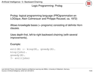 Artiﬁcial Intelligence / 3. Backward Chaining
Logic Programming: Prolog
Prolog: logical programming language (PROgrammation en
LOGique; Alain Colmerauer and Philippe Roussel, ca. 1972)
Allows knowlegde bases (= programs) consisting of deﬁnite Horn
clauses.
Uses depth-ﬁrst, left-to-right backward chaining (with several
improvements).
Example:
evil(X) :- king(X), greedy(X).
king(john).
greedy(X).
?- evil(john)
Lars Schmidt-Thieme, Information Systems and Machine Learning Lab (ISMLL), University of Hildesheim, Germany,
Course on Artiﬁcial Intelligence, winter term 2012/2013 14/20
 