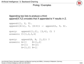 Artiﬁcial Intelligence / 3. Backward Chaining
Prolog / Examples
Appending two lists to produce a third:
append(X,Y,Z) encodes that X appended to Y results in Z.
append([], Y, Y).
append([X|L], Y, [X|Z]) :- append(L, Y, Z).
query: append([1,2], [3,4], C) ?
answers: C=[1,2,3,4]
query: append(A, B, [1,2]) ?
answers: A=[] B=[1,2]
A=[1] B=[2]
A=[1,2] B=[]
Lars Schmidt-Thieme, Information Systems and Machine Learning Lab (ISMLL), University of Hildesheim, Germany,
Course on Artiﬁcial Intelligence, winter term 2012/2013 16/20
 