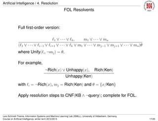 Artiﬁcial Intelligence / 4. Resolution
FOL Resolvents
Full ﬁrst-order version:
1 ∨ · · · ∨ k, m1 ∨ · · · ∨ mn
( 1 ∨ · · · ∨ i−1 ∨ i+1 ∨ · · · ∨ k ∨ m1 ∨ · · · ∨ mj−1 ∨ mj+1 ∨ · · · ∨ mn)θ
where Unify( i, ¬mj) = θ.
For example,
¬Rich(x) ∨ Unhappy(x), Rich(Ken)
Unhappy(Ken)
with i = ¬Rich(x), mj = Rich(Ken) and θ = {x/Ken}
Apply resolution steps to CNF(KB ∧ ¬query); complete for FOL.
Lars Schmidt-Thieme, Information Systems and Machine Learning Lab (ISMLL), University of Hildesheim, Germany,
Course on Artiﬁcial Intelligence, winter term 2012/2013 17/20
 